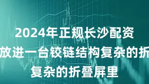 2024年正规长沙配资平台但放进一台铰链结构复杂的折叠屏里