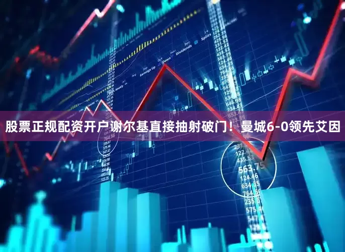股票正规配资开户谢尔基直接抽射破门!曼城6-0领先艾因