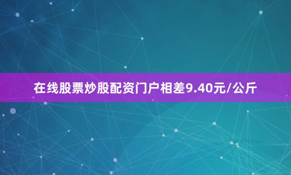 在线股票炒股配资门户相差9.40元/公斤