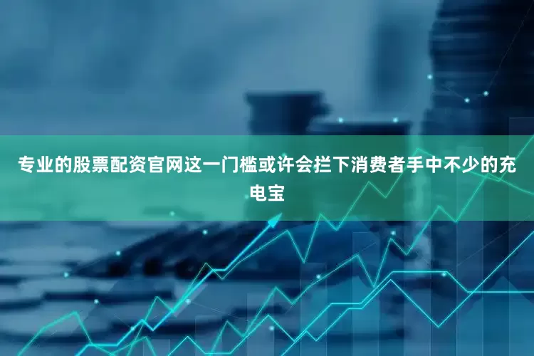 专业的股票配资官网这一门槛或许会拦下消费者手中不少的充电宝