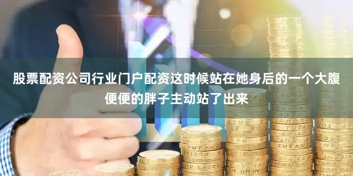 股票配资公司行业门户配资这时候站在她身后的一个大腹便便的胖子主动站了出来