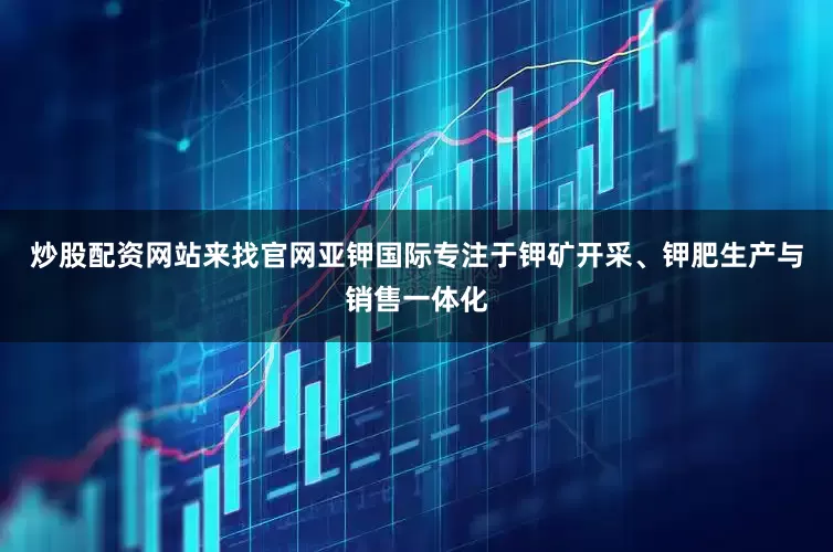 炒股配资网站来找官网亚钾国际专注于钾矿开采、钾肥生产与销售一体化