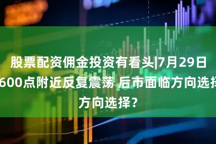 股票配资佣金投资有看头|7月29日 3600点附近反复震荡 后市面临方向选择?