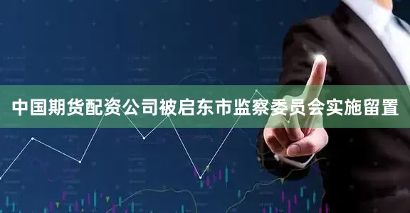 中国期货配资公司被启东市监察委员会实施留置
