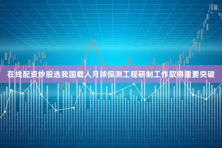 在线配资炒股选我国载人月球探测工程研制工作取得重要突破
