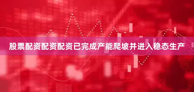 股票配资配资配资已完成产能爬坡并进入稳态生产