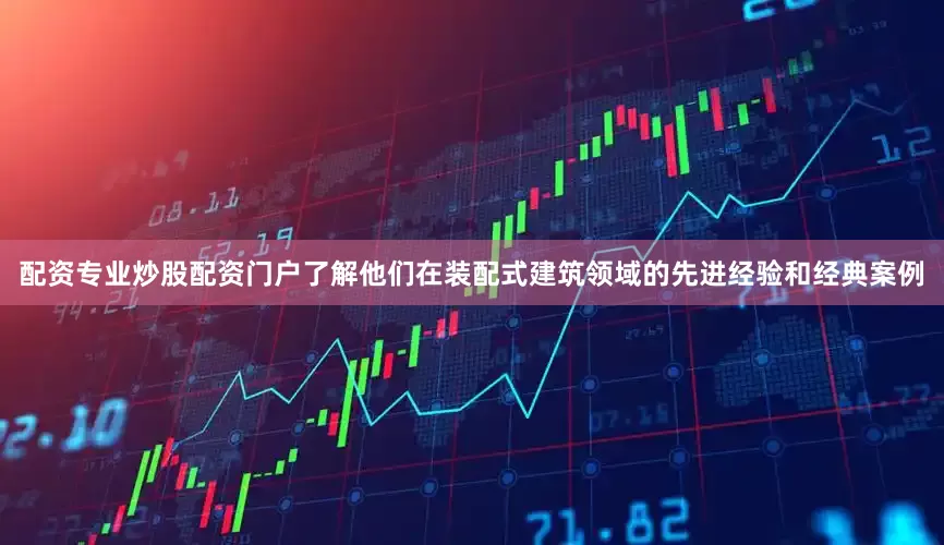 配资专业炒股配资门户了解他们在装配式建筑领域的先进经验和经典案例