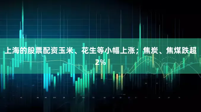 上海的股票配资玉米、花生等小幅上涨；焦炭、焦煤跌超2%