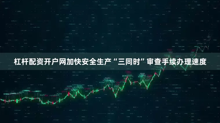 杠杆配资开户网加快安全生产“三同时”审查手续办理速度