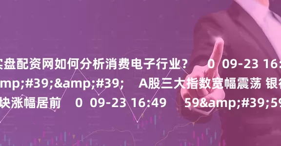 实盘配资网如何分析消费电子行业? 0 09-23 16:55 08'18'' A股三大指数宽幅震荡 银行与半导体板块涨幅居前 0 09-23 16:49 59'59'' 0923交易进行时15-16点 0 09-23 16:49 一财最热 点击关闭