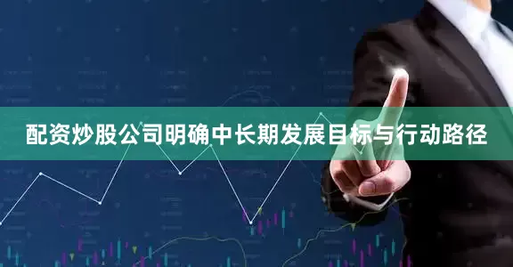 配资炒股公司明确中长期发展目标与行动路径