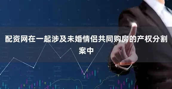 配资网在一起涉及未婚情侣共同购房的产权分割案中