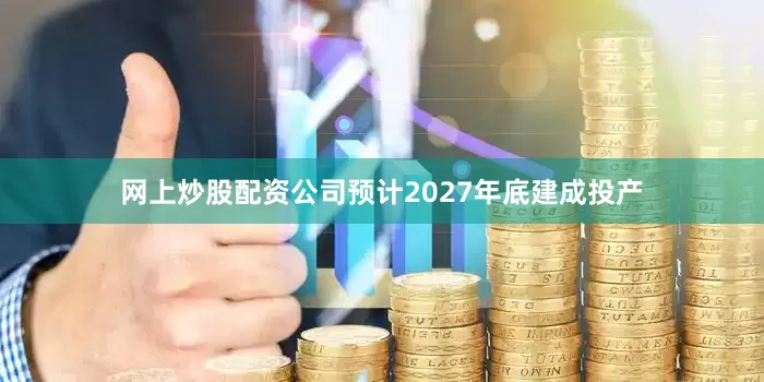 网上炒股配资公司预计2027年底建成投产