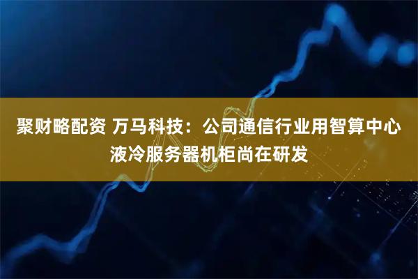 聚财略配资 万马科技：公司通信行业用智算中心液冷服务器机柜尚在研发