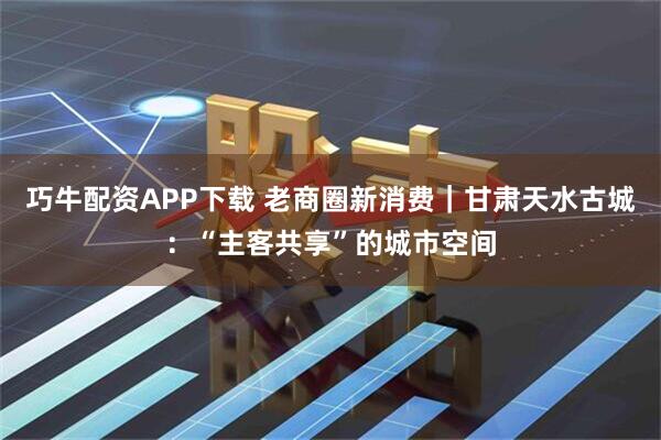 巧牛配资APP下载 老商圈新消费｜甘肃天水古城：“主客共享”的城市空间