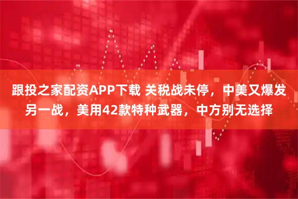 跟投之家配资APP下载 关税战未停，中美又爆发另一战，美用42款特种武器，中方别无选择