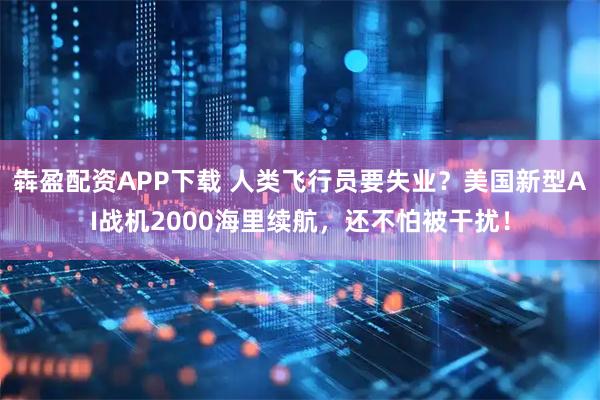 犇盈配资APP下载 人类飞行员要失业？美国新型AI战机2000海里续航，还不怕被干扰！