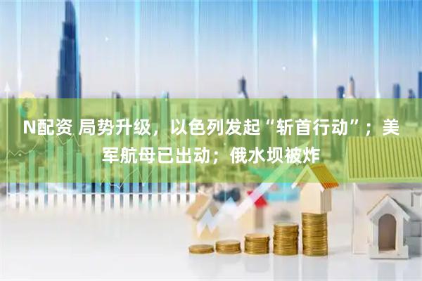 N配资 局势升级，以色列发起“斩首行动”；美军航母已出动；俄水坝被炸