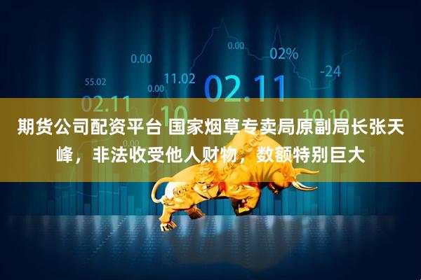 期货公司配资平台 国家烟草专卖局原副局长张天峰，非法收受他人财物，数额特别巨大