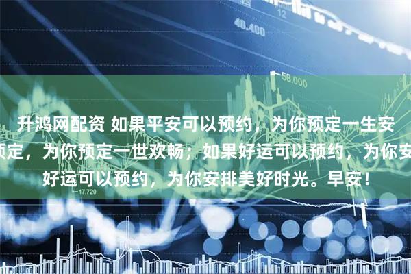 升鸿网配资 如果平安可以预约，为你预定一生安康；如果幸福可以预定，为你预定一世欢畅；如果好运可以预约，为你安排美好时光。早安！