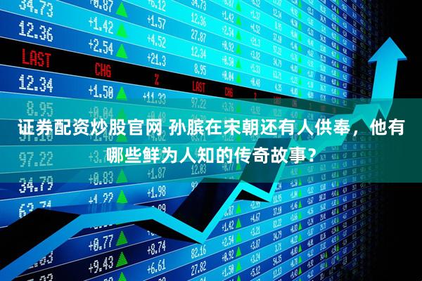 证券配资炒股官网 孙膑在宋朝还有人供奉，他有哪些鲜为人知的传奇故事？