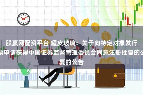 股赢网配资平台 耀皮玻璃：关于向特定对象发行股票申请获得中国证券监督管理委员会同意注册批复的公告