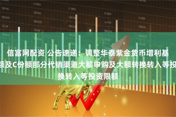 信富网配资 公告速递：调整华泰紫金货币增利基金A份额及C份额部分代销渠道大额申购及大额转换转入等投资限额