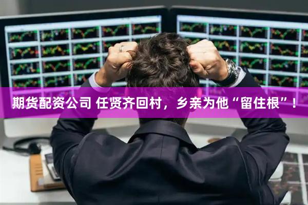 期货配资公司 任贤齐回村，乡亲为他“留住根”！