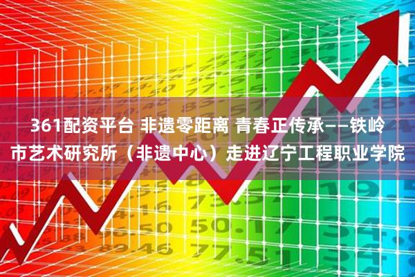 361配资平台 非遗零距离 青春正传承——铁岭市艺术研究所（非遗中心）走进辽宁工程职业学院