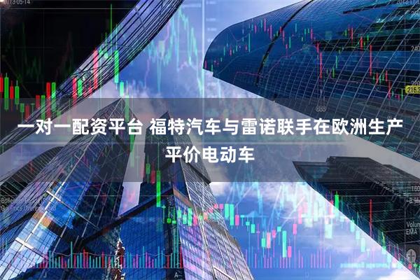 一对一配资平台 福特汽车与雷诺联手在欧洲生产平价电动车