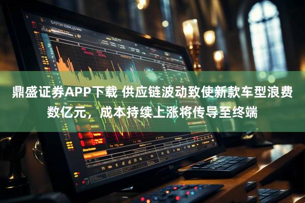 鼎盛证券APP下载 供应链波动致使新款车型浪费数亿元，成本持续上涨将传导至终端