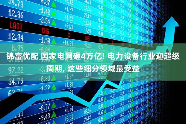 锦富优配 国家电网砸4万亿! 电力设备行业迎超级周期, 这些细分领域最受益