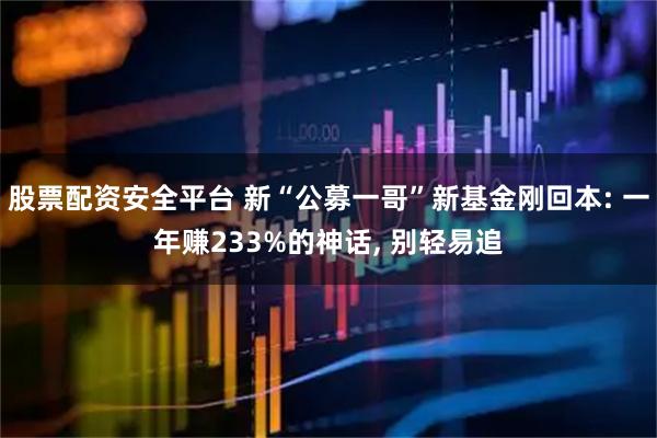 股票配资安全平台 新“公募一哥”新基金刚回本: 一年赚233%的神话, 别轻易追