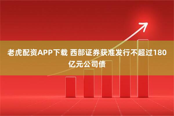 老虎配资APP下载 西部证券获准发行不超过180亿元公司债