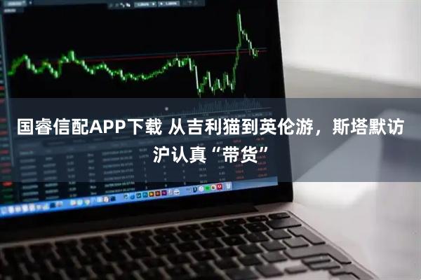 国睿信配APP下载 从吉利猫到英伦游，斯塔默访沪认真“带货”