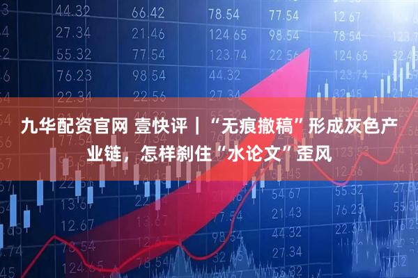 九华配资官网 壹快评｜“无痕撤稿”形成灰色产业链，怎样刹住“水论文”歪风