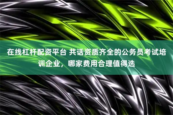 在线杠杆配资平台 共话资质齐全的公务员考试培训企业，哪家费用合理值得选