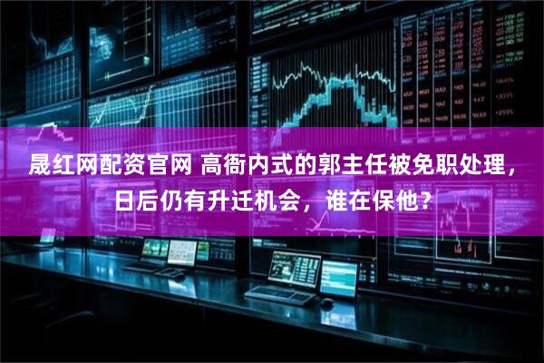 晟红网配资官网 高衙内式的郭主任被免职处理，日后仍有升迁机会，谁在保他？