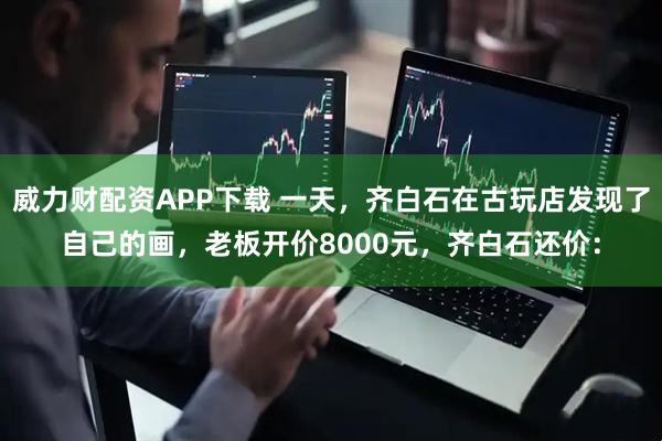 威力财配资APP下载 一天，齐白石在古玩店发现了自己的画，老板开价8000元，齐白石还价：