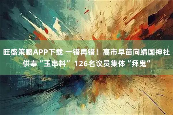 旺盛策略APP下载 一错再错！高市早苗向靖国神社供奉“玉串料” 126名议员集体“拜鬼”